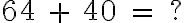  64 \ + \ 40 \ = \ ? 